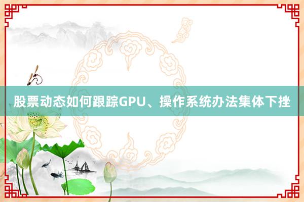 股票动态如何跟踪GPU、操作系统办法集体下挫