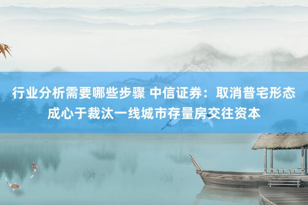 行业分析需要哪些步骤 中信证券：取消普宅形态成心于裁汰一线城市存量房交往资本