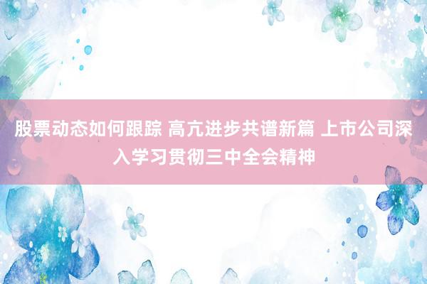 股票动态如何跟踪 高亢进步共谱新篇 上市公司深入学习贯彻三中全会精神