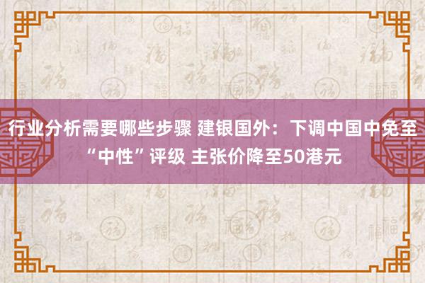 行业分析需要哪些步骤 建银国外：下调中国中免至“中性”评级 主张价降至50港元