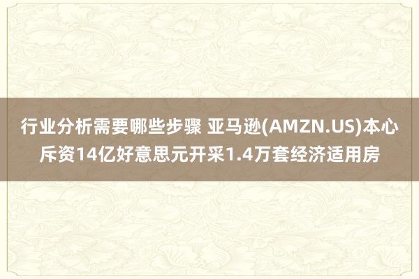 行业分析需要哪些步骤 亚马逊(AMZN.US)本心斥资14亿好意思元开采1.4万套经济适用房