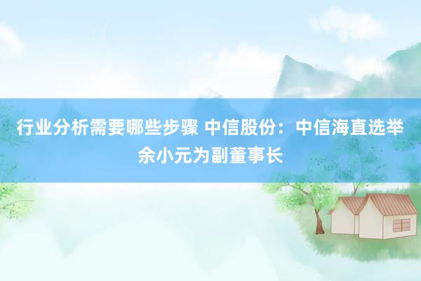 行业分析需要哪些步骤 中信股份：中信海直选举余小元为副董事长