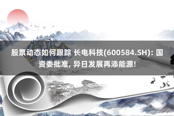 股票动态如何跟踪 长电科技(600584.SH): 国资委批准, 异日发展再添能源!