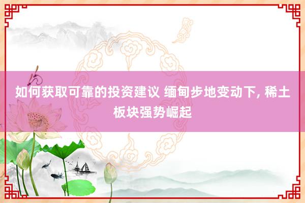 如何获取可靠的投资建议 缅甸步地变动下, 稀土板块强势崛起