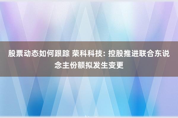 股票动态如何跟踪 荣科科技: 控股推进联合东说念主份额拟发生变更