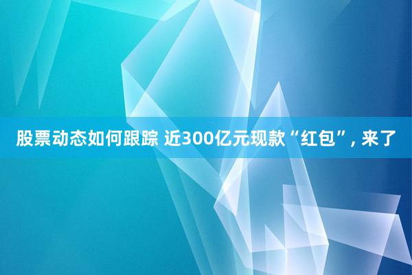 股票动态如何跟踪 近300亿元现款“红包”, 来了