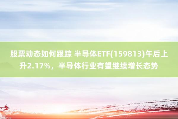 股票动态如何跟踪 半导体ETF(159813)午后上升2.17%，半导体行业有望继续增长态势