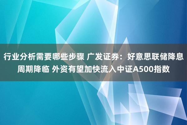 行业分析需要哪些步骤 广发证券：好意思联储降息周期降临 外资有望加快流入中证A500指数