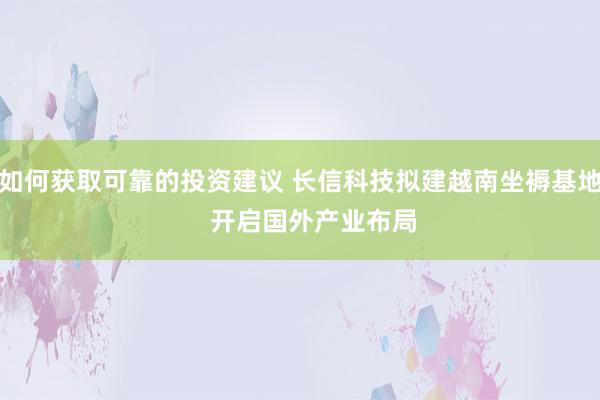 如何获取可靠的投资建议 长信科技拟建越南坐褥基地    开启国外产业布局