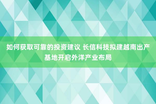 如何获取可靠的投资建议 长信科技拟建越南出产基地开启外洋产业布局