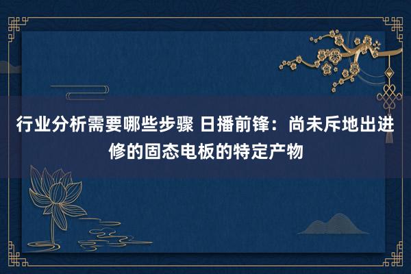 行业分析需要哪些步骤 日播前锋：尚未斥地出进修的固态电板的特定产物