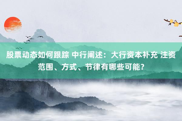 股票动态如何跟踪 中行阐述：大行资本补充 注资范围、方式、节律有哪些可能？