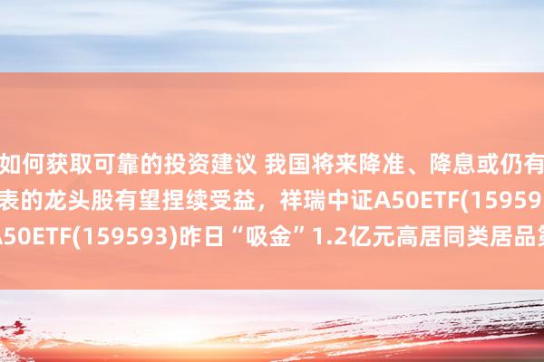 如何获取可靠的投资建议 我国将来降准、降息或仍有空间，以A50为代表的龙头股有望捏续受益，祥瑞中证A50ETF(159593)昨日“吸金”1.2亿元高居同类居品第一