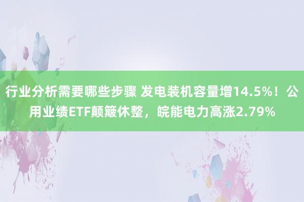 行业分析需要哪些步骤 发电装机容量增14.5%！公用业绩ETF颠簸休整，皖能电力高涨2.79%