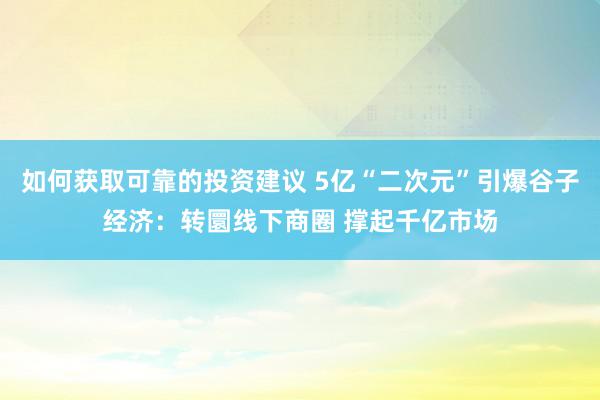 如何获取可靠的投资建议 5亿“二次元”引爆谷子经济：转圜线下商圈 撑起千亿市场