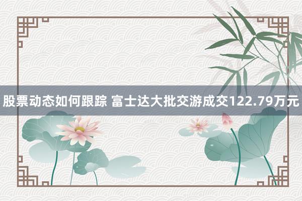 股票动态如何跟踪 富士达大批交游成交122.79万元