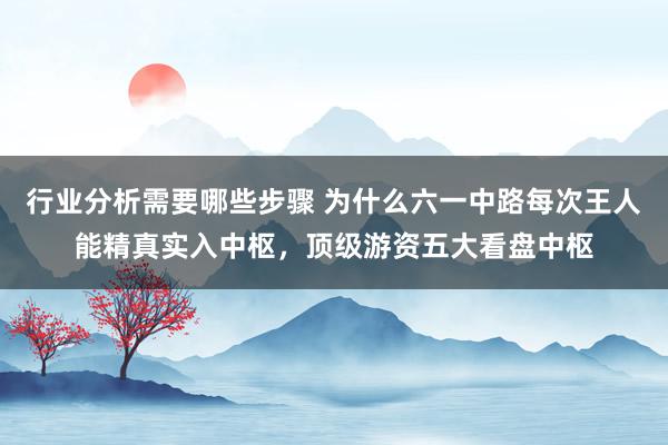 行业分析需要哪些步骤 为什么六一中路每次王人能精真实入中枢，顶级游资五大看盘中枢