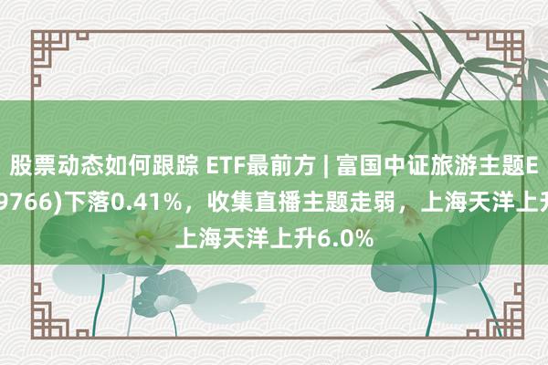 股票动态如何跟踪 ETF最前方 | 富国中证旅游主题ETF(159766)下落0.41%，收集直播主题走弱，上海天洋上升6.0%