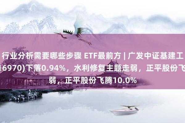 行业分析需要哪些步骤 ETF最前方 | 广发中证基建工程ETF(516970)下落0.94%，水利修复主题走弱，正平股份飞腾10.0%