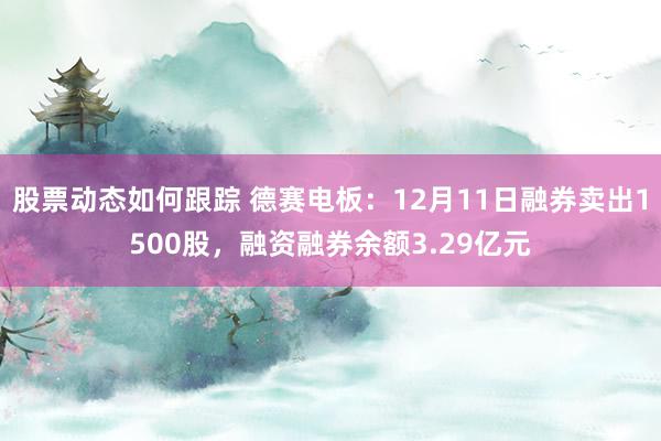 股票动态如何跟踪 德赛电板：12月11日融券卖出1500股，融资融券余额3.29亿元