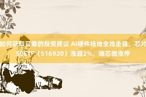 如何获取可靠的投资建议 AI硬件场地全线走强，芯片50ETF（516920）涨超2%，瑞芯微涨停