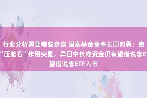 行业分析需要哪些步骤 国泰基金董事长周向勇：宽基ETF“压舱石”作用突显，异日中长线资金仍有望借说念ETF入市