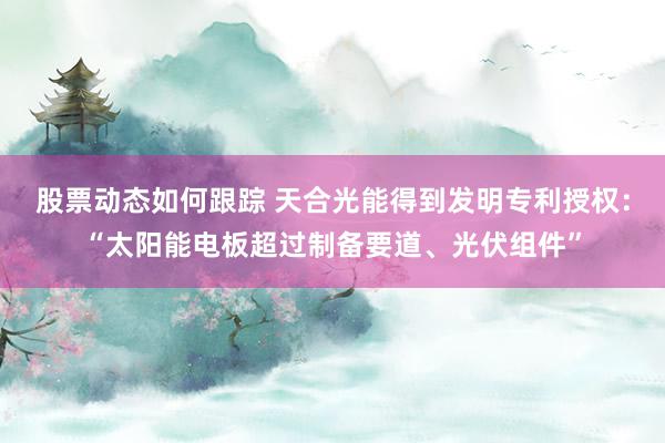 股票动态如何跟踪 天合光能得到发明专利授权：“太阳能电板超过制备要道、光伏组件”