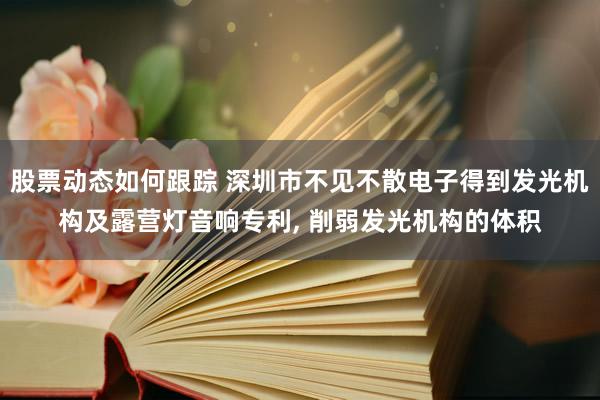 股票动态如何跟踪 深圳市不见不散电子得到发光机构及露营灯音响专利, 削弱发光机构的体积