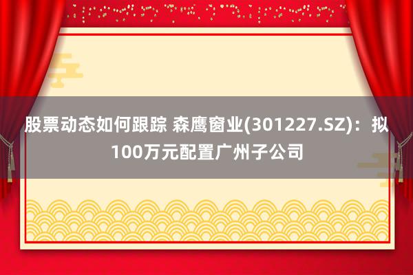 股票动态如何跟踪 森鹰窗业(301227.SZ)：拟100万元配置广州子公司