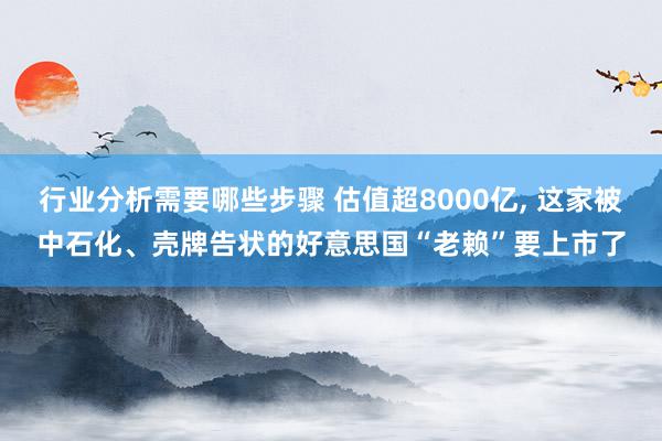 行业分析需要哪些步骤 估值超8000亿, 这家被中石化、壳牌告状的好意思国“老赖”要上市了