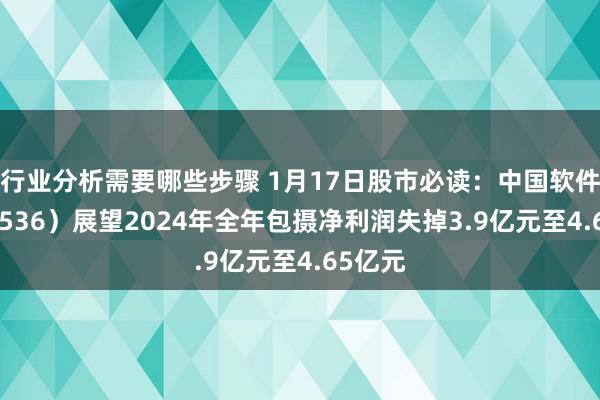 行业分析需要哪些步骤 1月17日股市必读：中国软件（600536）展望2024年全年包摄净利润失掉3.9亿元至4.65亿元