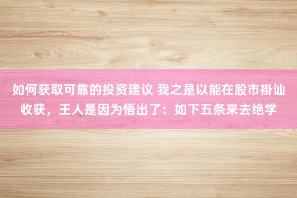 如何获取可靠的投资建议 我之是以能在股市褂讪收获，王人是因为悟出了：如下五条来去绝学