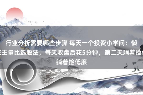 行业分析需要哪些步骤 每天一个投资小学问：懒东谈主量比选股法，每天收盘后花5分钟，第二天躺着捡低廉