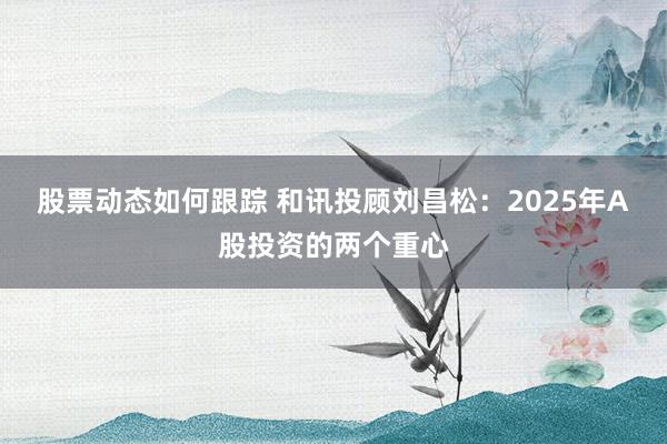 股票动态如何跟踪 和讯投顾刘昌松：2025年A股投资的两个重心