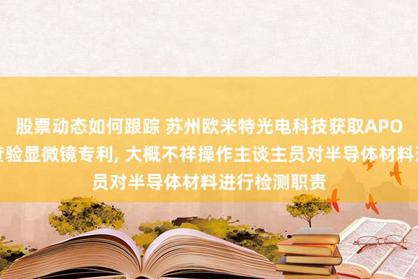 股票动态如何跟踪 苏州欧米特光电科技获取APO长距半导体查验显微镜专利, 大概不祥操作主谈主员对半导体材料进行检测职责