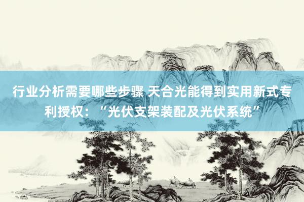 行业分析需要哪些步骤 天合光能得到实用新式专利授权：“光伏支架装配及光伏系统”