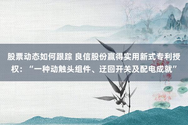 股票动态如何跟踪 良信股份赢得实用新式专利授权：“一种动触头组件、迂回开关及配电成就”