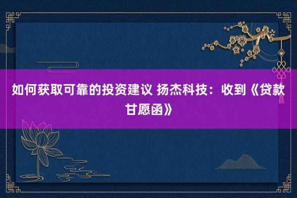 如何获取可靠的投资建议 扬杰科技：收到《贷款甘愿函》