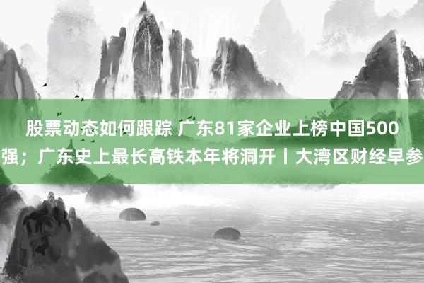 股票动态如何跟踪 广东81家企业上榜中国500强；广东史上最长高铁本年将洞开丨大湾区财经早参