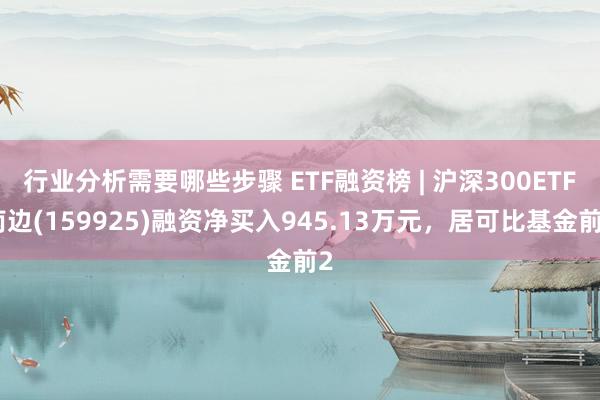 行业分析需要哪些步骤 ETF融资榜 | 沪深300ETF南边(159925)融资净买入945.13万元，居可比基金前2