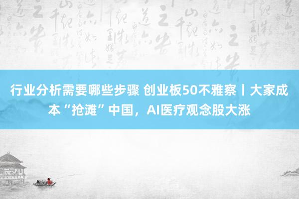 行业分析需要哪些步骤 创业板50不雅察丨大家成本“抢滩”中国，AI医疗观念股大涨