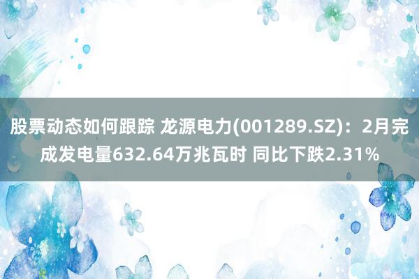 股票动态如何跟踪 龙源电力(001289.SZ)：2月完成发电量632.64万兆瓦时 同比下跌2.31%