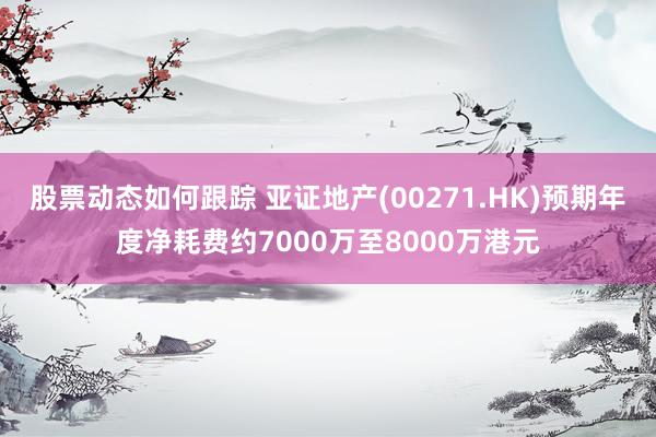 股票动态如何跟踪 亚证地产(00271.HK)预期年度净耗费约7000万至8000万港元