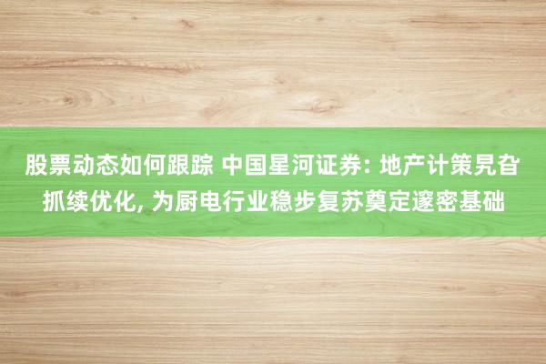 股票动态如何跟踪 中国星河证券: 地产计策旯旮抓续优化, 为厨电行业稳步复苏奠定邃密基础