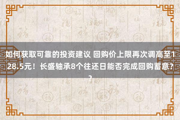 如何获取可靠的投资建议 回购价上限再次调高至128.5元！长盛轴承8个往还日能否完成回购蓄意？