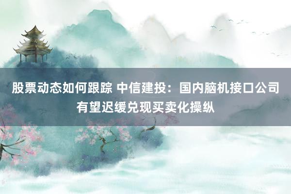 股票动态如何跟踪 中信建投：国内脑机接口公司有望迟缓兑现买卖化操纵